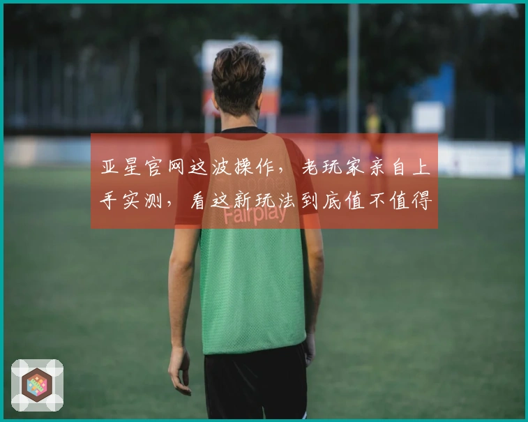 亚星官网这波操作，老玩家亲自上手实测，看这新玩法到底值不值得你肝！